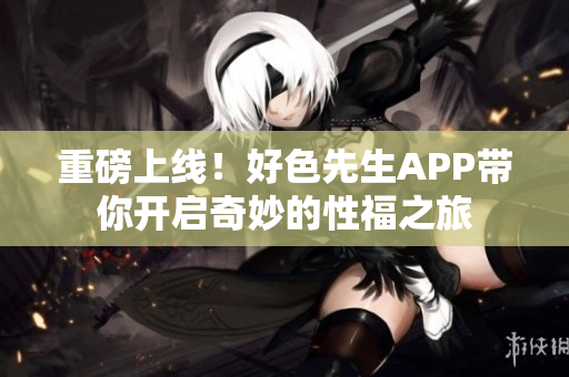 重磅上线！好色先生APP带你开启奇妙的性福之旅
