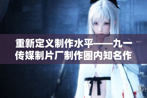重新定义制作水平——九一传媒制片厂制作圈内知名作品