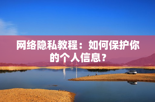网络隐私教程：如何保护你的个人信息？