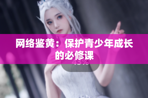 网络鉴黄：保护青少年成长的必修课