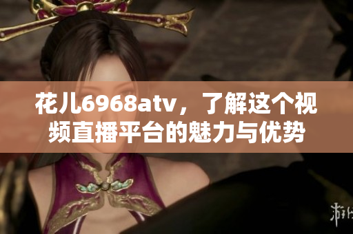 花儿6968atv，了解这个视频直播平台的魅力与优势