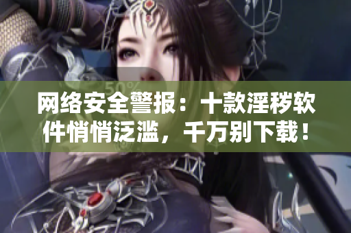 网络安全警报：十款淫秽软件悄悄泛滥，千万别下载！