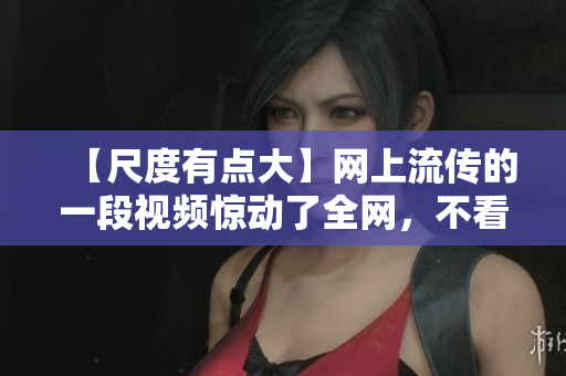 【尺度有点大】网上流传的一段视频惊动了全网，不看后悔！