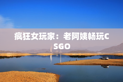 疯狂女玩家：老阿姨畅玩CSGO