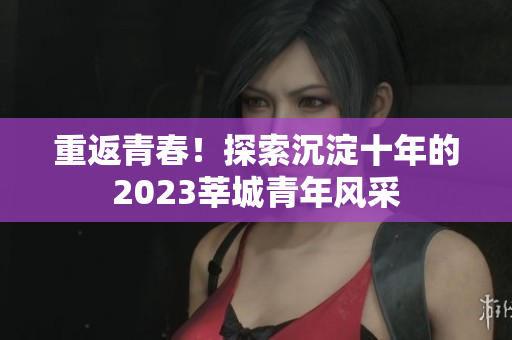 重返青春！探索沉淀十年的2023莘城青年风采