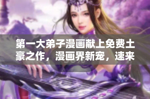 第一大弟子漫画献上免费土豪之作，漫画界新宠，速来围观！