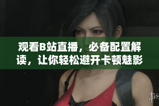 观看B站直播，必备配置解读，让你轻松避开卡顿魅影！