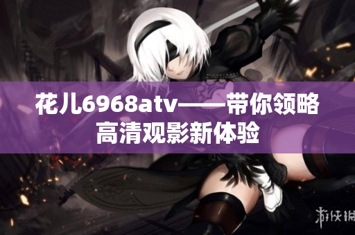 花儿6968atv——带你领略高清观影新体验