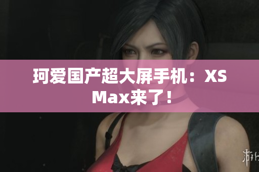珂爱国产超大屏手机：XS Max来了！