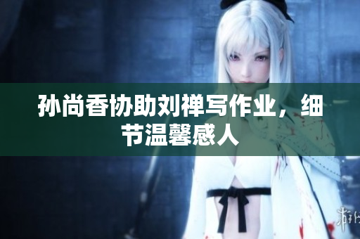 孙尚香协助刘禅写作业，细节温馨感人