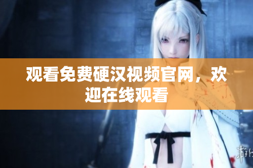 观看免费硬汉视频官网，欢迎在线观看