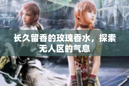 长久留香的玫瑰香水，探索无人区的气息