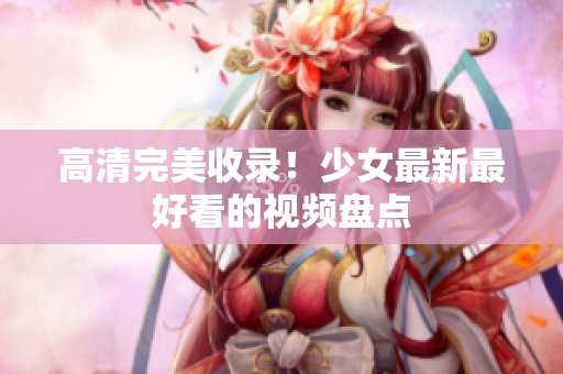 高清完美收录！少女最新最好看的视频盘点
