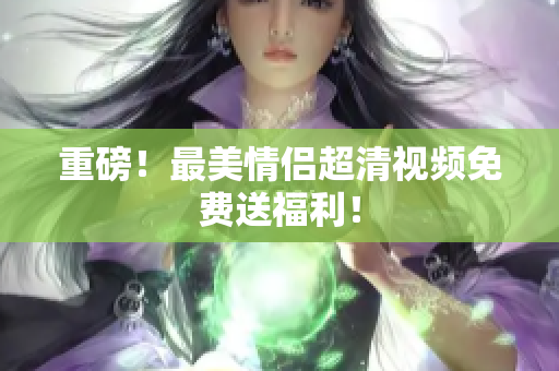 重磅！最美情侣超清视频免费送福利！