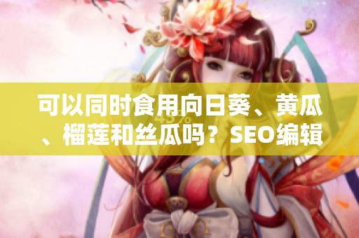 可以同时食用向日葵、黄瓜、榴莲和丝瓜吗？SEO编辑指南