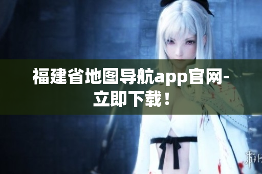 福建省地图导航app官网-立即下载！