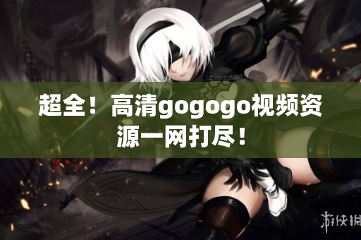 超全！高清gogogo视频资源一网打尽！