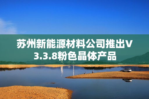苏州新能源材料公司推出V3.3.8粉色晶体产品
