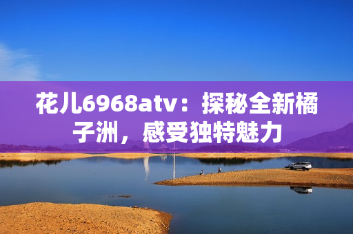 花儿6968atv：探秘全新橘子洲，感受独特魅力
