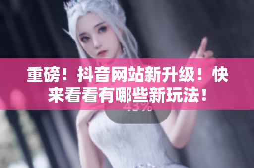 重磅！抖音网站新升级！快来看看有哪些新玩法！