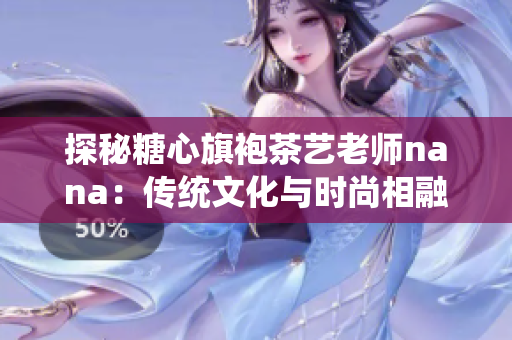 探秘糖心旗袍茶艺老师nana：传统文化与时尚相融的艺术家