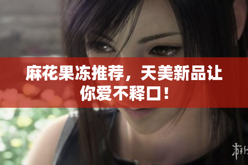 麻花果冻推荐，天美新品让你爱不释口！