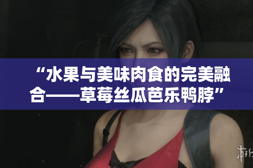 “水果与美味肉食的完美融合——草莓丝瓜芭乐鸭脖”
