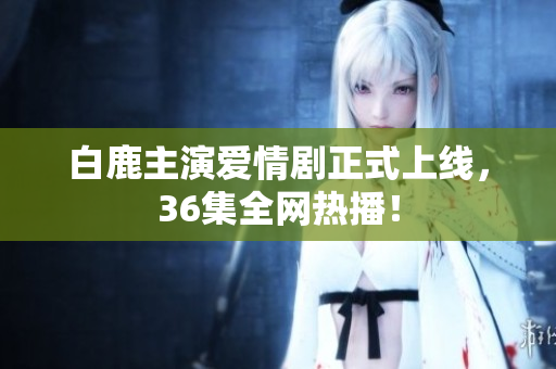 白鹿主演爱情剧正式上线，36集全网热播！