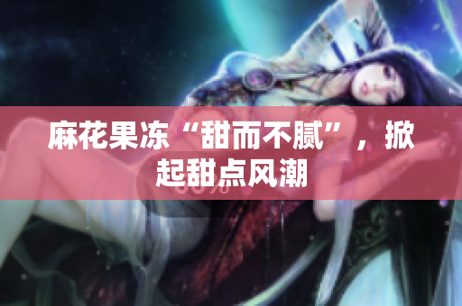 麻花果冻“甜而不腻”，掀起甜点风潮