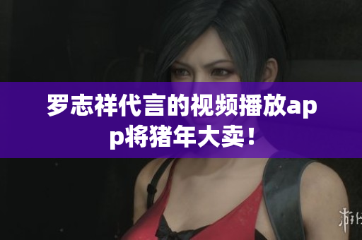 罗志祥代言的视频播放app将猪年大卖！