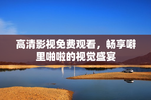 高清影视免费观看，畅享噼里啪啦的视觉盛宴