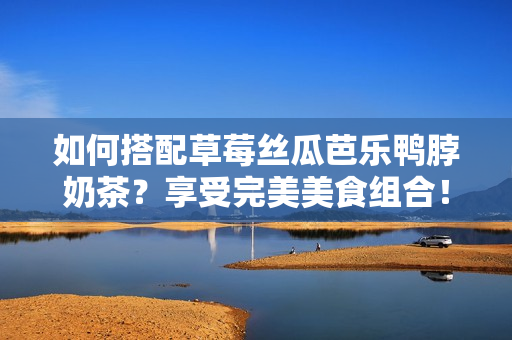 如何搭配草莓丝瓜芭乐鸭脖奶茶？享受完美美食组合！