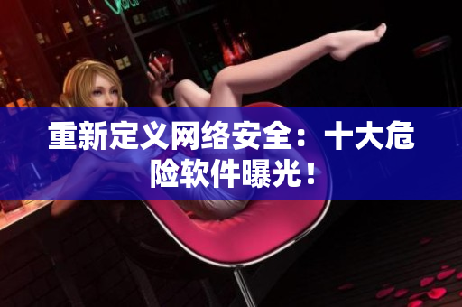 重新定义网络安全：十大危险软件曝光！