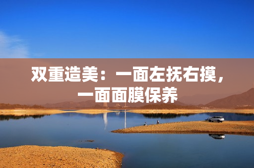 双重造美：一面左抚右摸，一面面膜保养
