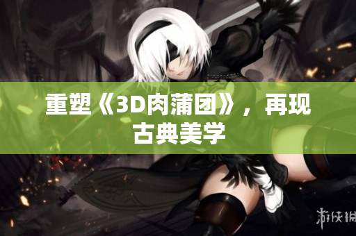 重塑《3D肉蒲团》，再现古典美学