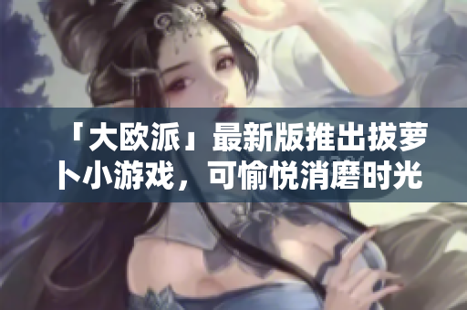 「大欧派」最新版推出拔萝卜小游戏，可愉悦消磨时光。