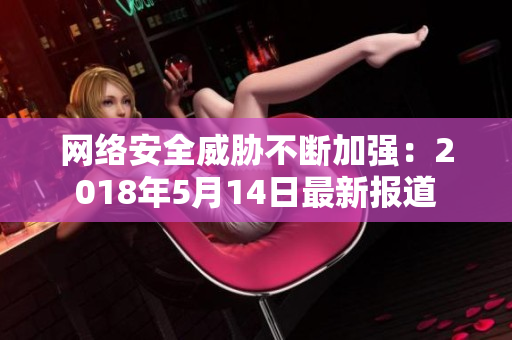 网络安全威胁不断加强：2018年5月14日最新报道