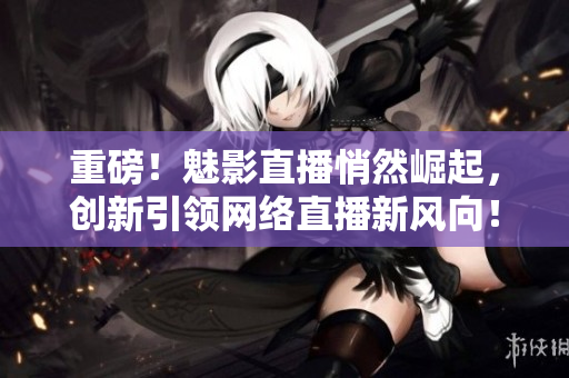 重磅！魅影直播悄然崛起，创新引领网络直播新风向！