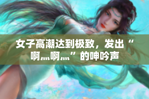 女子高潮达到极致，发出“啊灬啊灬”的呻吟声