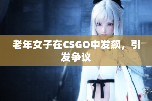 老年女子在CSGO中发飙，引发争议