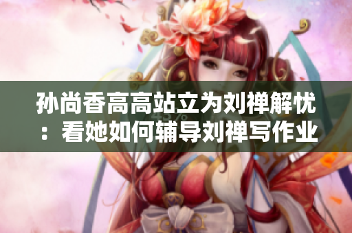 孙尚香高高站立为刘禅解忧：看她如何辅导刘禅写作业！