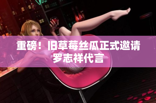 重磅！旧草莓丝瓜正式邀请罗志祥代言
