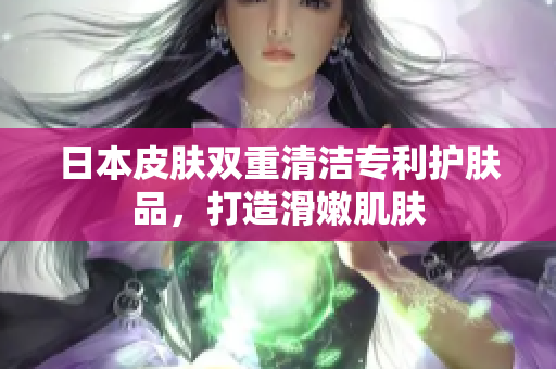 日本皮肤双重清洁专利护肤品，打造滑嫩肌肤