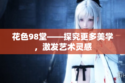 花色98堂——探究更多美学，激发艺术灵感