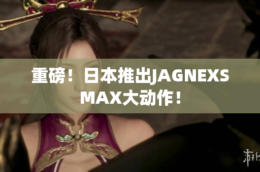 重磅！日本推出JAGNEXSMAX大动作！