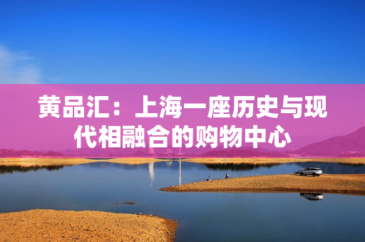 黄品汇：上海一座历史与现代相融合的购物中心