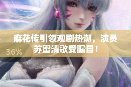 麻花传引领观剧热潮，演员苏蜜清歌受瞩目！