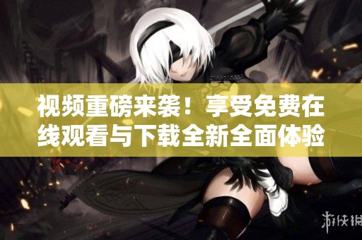视频重磅来袭！享受免费在线观看与下载全新全面体验 - 46字