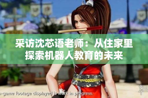 采访沈芯语老师：从住家里探索机器人教育的未来
