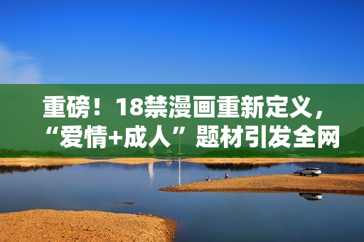 重磅！18禁漫画重新定义，“爱情+成人”题材引发全网热议